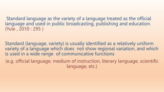 Standard language as the variety of a language treated as the ofﬁcial
language and used in public broadcasting, publishing and education.
(Yule , 2010 : 295 )
Standard (language, variety) is usually identified as a relatively uniform
variety of a language which does not show regional variation, and which
is used in a wide range of communicative functions
(e.g. official language, medium of instruction, literary language, scientific
language, etc.)
 