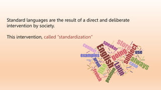 Standard languages are the result of a direct and deliberate
intervention by society.
This intervention, called “standardization”
 