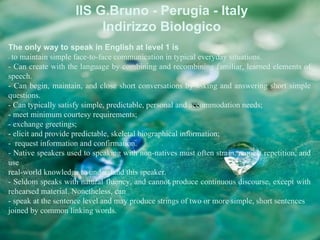 IIS G.Bruno - Perugia - Italy
                         Indirizzo Biologico
The only way to speak in English at level 1 is
- to maintain simple face-to-face communication in typical everyday situations.
- Can create with the language by combining and recombining familiar, learned elements of
speech.
- Can begin, maintain, and close short conversations by asking and answering short simple
questions.
- Can typically satisfy simple, predictable, personal and accommodation needs;
- meet minimum courtesy requirements;
- exchange greetings;
- elicit and provide predictable, skeletal biographical information;
- request information and confirmation.
- Native speakers used to speaking with non-natives must often strain, request repetition, and
use
real-world knowledge to understand this speaker.
- Seldom speaks with natural fluency, and cannot produce continuous discourse, except with
rehearsed material. Nonetheless, can
- speak at the sentence level and may produce strings of two or more simple, short sentences
joined by common linking words.
 