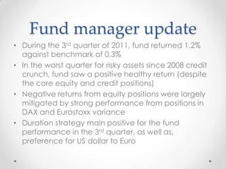 Fund manager update
• During the 3rd quarter of 2011, fund returned 1.2%
  against benchmark of 0.3%
• In the worst quarter for risky assets since 2008 credit
  crunch, fund saw a positive healthy return (despite
  the core equity and credit positions)
• Negative returns from equity positions were largely
  mitigated by strong performance from positions in
  DAX and Eurostoxx variance
• Duration strategy main positive for the fund
  performance in the 3rd quarter, as well as,
  preference for US dollar to Euro
 