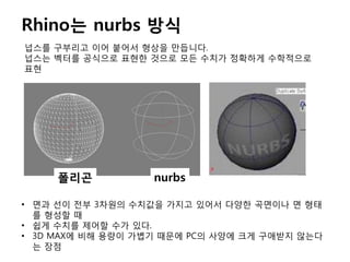 Rhino는 nurbs 방식
넙스를 구부리고 이어 붙어서 형상을 만듭니다.
넙스는 벡터를 공식으로 표현한 것으로 모든 수치가 정확하게 수학적으로
표현
폴리곤 nurbs
• 면과 선이 전부 3차원의 수치값을 가지고 있어서 다양한 곡면이나 면 형태
를 형성할 때
• 쉽게 수치를 제어할 수가 있다.
• 3D MAX에 비해 용량이 가볍기 때문에 PC의 사양에 크게 구애받지 않는다
는 장점
 