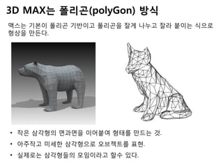 3D MAX는 폴리곤(polyGon) 방식
맥스는 기본이 폴리곤 기반이고 폴리곤을 잘게 나누고, 편집해서 형상을
만든다.
• 작은 삼각형의 면과면을 이어붙여 형태를 만드는 것.
• 아주작고 미세한 삼각형으로 오브젝트를 표현.
• 실제로는 삼각형들의 모임이라고 할수 있다.
 