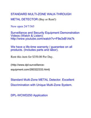 STANDARD MULTI-ZONE WALK-THROUGH
METAL DETECTOR (Buy or Rent!)

Now open 24/7/365

Surveillance and Security Equipment Demonstration
Videos (Watch & Listen):
http://www.youtube.com/watch?v=F9e3xB1Ak7k

We have a life-time warranty / guarantee on all
products. (Includes parts and labor).

Rent this item for $350.00 Per Day.

(http://www.dpl-surveillance-
equipment.com/280322333.html)


Standard Multi-Zone METAL Detector. Excellent
Discrimination with Unique Multi-Zone System.


DPL-WCWD250 Application
 