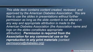This slide deck contains content created, reviewed, and
approved by the American Diabetes Association. You are
free to use the slides in presentations without further
permission as long as the slide content is not altered in
any way and appropriate attribution is made to the
American Diabetes Association (the Association name and
logo on the slides constitutes appropriate
attribution). Permission is required from the
Association for any commercial use or for
reproduction in any print materials (contact
permissions@diabetes.org)
 