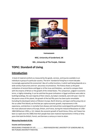 Iremwaseem

                                MSC, University of Sunderland, UK

                             MA , University of The Punjab , Pakistan

TOPIC: Standard of Living
Introduction
 A level of material comforts as measured by the goods, services, and luxuries available to an
individual or group of a particular country. The term ‘standard of living’has in recent decades
increasingly approached the economists’ idea of a utility functions, in which well-being depends on a
wide variety of pecuniary and non- pecuniary circumstances. The history shows us the great
civilizations of ancient Rome and Egypt or of the Incas and theAztecs , we tend to compare them
with the empires of Britain or the growth of the United States. This comparison, judged in economic
terms, is highly misleading. It can be said that the great civilizations in Egypt and Rome were able to
build big buildings, the vast majority of their citizens, by today’s standards, were dirt poor. Even for
the poorer areas of this planet, the growth of the last fifty years has been quite remarkable.
Excluding the developed nations of Western Europe, North America, and Japan and focusing only on
the so-called Third World, we find that per capita economic growth, improvements in life
expectancy, and declines in mortality from disease and malnutrition outstripped the performance of
the most advanced nations of Europe, Britain, and France, during the Industrial Revolution of 1760–
1860 (Williamson 1993, p. 12). Indeed, the economic growth of South Korea, China, and Taiwan has
been so rapid since the 1960s that their people have seen material improvements in thirty or forty
years that took the British, French, and Germans a century or more to attain.

Measuring Standard of Life:

Income and Consumption
MEASURING STANDARD OF LIFE………………. IREM WASEEM MSC UNIVERSITY OF SUNDERLAND UK,
MA PUNJAB UNIVERSITY PAKISTAN.
 