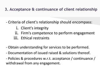 3. Acceptance & continuance of client relationship
- Criteria of client's relationship should encompass:
i. Client's integrity
ii. Firm's competence to perform engagement
iii. Ethical restraints
- Obtain understanding for services to be performed.
- Documentation of issued raised & solutions thereof.
- Policies & procedures w.r.t. acceptance / continuance /
withdrawal from any engagement.
 