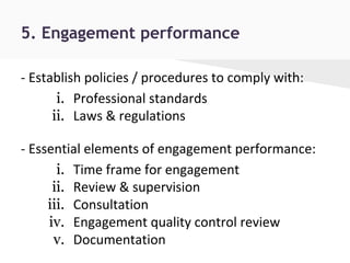 5. Engagement performance
- Establish policies / procedures to comply with:
i. Professional standards
ii. Laws & regulations
- Essential elements of engagement performance:
i. Time frame for engagement
ii. Review & supervision
iii. Consultation
iv. Engagement quality control review
v. Documentation
 