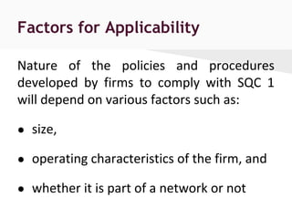 Factors for Applicability
Nature of the policies and procedures
developed by firms to comply with SQC 1
will depend on various factors such as:
● size,
● operating characteristics of the firm, and
● whether it is part of a network or not
 