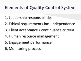 Elements of Quality Control System
1. Leadership responsibilities
2. Ethical requirements incl. Independence
3. Client acceptance / continuance criteria
4. Human resource management
5. Engagement performance
6. Monitoring process
 