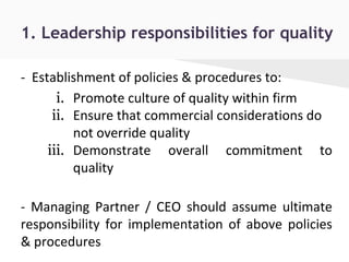1. Leadership responsibilities for quality
- Establishment of policies & procedures to:
i. Promote culture of quality within firm
ii. Ensure that commercial considerations do
not override quality
iii. Demonstrate overall commitment to
quality
- Managing Partner / CEO should assume ultimate
responsibility for implementation of above policies
& procedures
 