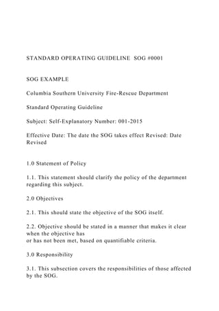 STANDARD OPERATING GUIDELINE SOG #0001
SOG EXAMPLE
Columbia Southern University Fire-Rescue Department
Standard Operating Guideline
Subject: Self-Explanatory Number: 001-2015
Effective Date: The date the SOG takes effect Revised: Date
Revised
1.0 Statement of Policy
1.1. This statement should clarify the policy of the department
regarding this subject.
2.0 Objectives
2.1. This should state the objective of the SOG itself.
2.2. Objective should be stated in a manner that makes it clear
when the objective has
or has not been met, based on quantifiable criteria.
3.0 Responsibility
3.1. This subsection covers the responsibilities of those affected
by the SOG.
 