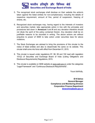¼ããÀ¦ããè¾ã ¹ãÆãä¦ã¼ãîãä¦ã ‚ããõÀ ãäÌããä¶ã½ã¾ã ºããñ¡Ã
Securities and Exchange Board of India
Page 2 of 7
5. The recognized stock exchanges shall disclose on their website the action/s
taken against the listed entities for non-compliance(s); including the details of
respective requirement, amount of fine, period of suspension, freezing of
shares, etc.
6. Recognized stock exchanges may, having regard to the interests of investors
and securities market, take appropriate action in line with the principles and
procedures laid down in Annexure I and II and any deviation therefore should
not dilute the spirit of the policy contained therein. Any deviation shall be on
justifiable reasons to be recorded in writing. The above actions are without
prejudice to power of SEBI to take action under securities laws for above
violations.
7. The Stock Exchanges are advised to bring the provisions of this circular to the
notice of listed entities and also to disseminate the same on its website. This
circular shall come into force with effect from December 01, 2015.
8. This circular is issued under regulations 97, 98, 99 and 102 read with regulation
101(2) of Securities and Exchange Board of India (Listing Obligations and
Disclosure Requirements) Regulations, 2015.
9. This circular is available on SEBI website at www.sebi.gov.in under the categories
“Legal Framework” and “Continuous Disclosure Requirements”.
Yours faithfully,
B N Sahoo
General Manager
Compliance and Monitoring Division
Corporation Finance Department
biranchins@sebi.gov.in
 