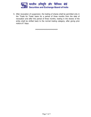 ¼ããÀ¦ããè¾ã ¹ãÆãä¦ã¼ãîãä¦ã ‚ããõÀ ãäÌããä¶ã½ã¾ã ºããñ¡Ã
Securities and Exchange Board of India
Page 7 of 7
5. After revocation of suspension, the trading of shares shall be permitted only in
the 'Trade for Trade' basis for a period of three months from the date of
revocation and after this period of three months, trading in the shares of the
entity shall be shifted back to the normal trading category, after giving prior
notice of 7 days.
********************************
 