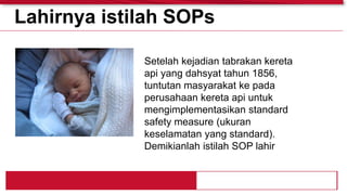 Setelah kejadian tabrakan kereta
api yang dahsyat tahun 1856,
tuntutan masyarakat ke pada
perusahaan kereta api untuk
mengimplementasikan standard
safety measure (ukuran
keselamatan yang standard).
Demikianlah istilah SOP lahir
Lahirnya istilah SOPs
 