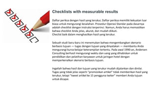 Checklists with measurable results
Daftar periksa dengan hasil yang terukur, Daftar periksa memiliki kekuatan luar
biasa untuk mengurangi kesalahan. Prosedur Operasi Standar pada dasarnya
adalah checklist dengan instruksi terperinci. Namun, Anda harus memastikan
bahwa checklist Anda jelas, akurat, dan mudah diikuti.
Checlist baik dalam menghasilkan hasil yang terukur.
Sebuah studi baru-baru ini menemukan bahwa mengembangkan skenario
berbasis tujuan — tugas dengan tujuan yang dinyatakan — membantu Anda
mengurangi kurva belajar keterampilan tertentu. Pada awal 1990-an, Andersen
Consulting berhasil mengurangi waktu dan uang yang dihabiskan untuk
pendidikan dan pelatihan karyawan untuk jaringan hotel dengan
memperkenalkan skenario berbasis tujuan.
Ingatlah bahwa hasil dan tujuan yang terukur mudah dijalankan dan dinilai.
Tugas yang tidak jelas seperti "promosikan artikel" tidak memberikan hasil yang
terukur, tetapi "tweet artikel ke 15 pengguna twiter" memberi Anda tujuan
untuk dicapai.
 
