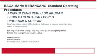 BAGAIMANA MERANCANG Standard Operating
Procedures
APAPUN YANG PERLU DILAKUKAN
LEBIH DARI DUA KALI PERLU
DIDOKUMENTASIKAN.
Here's the golden rule of SOPs: Anything that needs to be done more than twice
needs to be documented.
SOP yang baik memiliki kerangka kerja yang sama, apa pun bidang tempat Anda
bekerja. Buku pegangan Anda harus mencakup:
Bagan organisasi
Instruksi terperinci
Checklists DENGAN hasil yang terukur
 