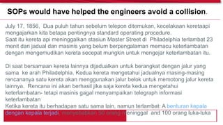 July 17, 1856, Dua puluh tahun sebelum telepon ditemukan, kecelakaan keretaapi
mengajarkan kita betapa pentingnya standard operating procedure.
Saat itu kereta api meninggalkan stasiun Master Street di Philadelphia terlambat 23
menit dari jadual dan masinis yang belum berpengalaman memacu keterlambatan
dengan mengemudikan kereta secepat mungkin untuk mengejar keterlambatan itu.
Di saat bersamaan kereta lainnya dijadualkan untuk berangkat dengan jalur yang
sama ke arah Philadelphia. Kedua kereta mengetahui jadualnya masing-masing
rencananya satu kereta akan menggunakan jalur belok untuk memotong jalur kereta
lainnya. Rencana ini akan berhasil jika saja kereta kedua mengetahui
keterlambatan- tetapi masinis gagal menyampaikan telegraph informasi
keterlambatan
Ketika kereta itu berhadapan satu sama lain, namun terlambat: A benturan kepala
dengan kepala terjadi, menyebabkan 50 orang meninggal and 100 orang luka-luka
SOPs would have helped the engineers avoid a collision.
 