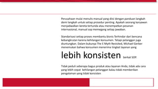 Perusahaan mulai menulis manual yang diisi dengan panduan langkah
demi langkah untuk setiap prosedur penting. Apakah seorang karyawan
menjadwalkan kereta tertunda atau menempatkan pesanan
internasional, manual sop memegang setiap jawaban.
Standarisasi setiap proses membantu bisnis Terhindar dari bencana
kebangkrutan karena kehilangan konsumen. Tetapi pelanggan juga
diuntungkan. Dalam bukunya The E Myth Revisited, Michael Gerber
menemukan bahwa konsumen menerima tingkat layanan yang
lebih konsisten berkat SOP.
Tidak peduli seberapa bagus produk atau layanan Anda, tidak ada cara
yang lebih cepat kehilangan pelanggan kalau tidak memberikan
pengalaman yang tidak konsisten
 