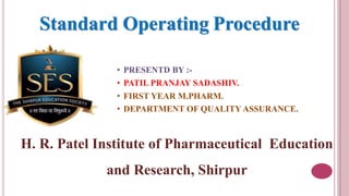 • PRESENTD BY :-
• PATIL PRANJAY SADASHIV.
• FIRST YEAR M.PHARM.
• DEPARTMENT OF QUALITY ASSURANCE.
H. R. Patel Institute of Pharmaceutical Education
and Research, Shirpur
Standard Operating Procedure
 