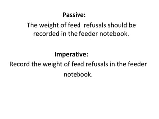 Passive: The weight of feed  refusals should be recorded in the feeder notebook. Imperative: Record the weight of feed refusals in the feeder notebook. 