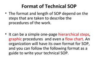Format of Technical SOP The format and length of SOP depend on the steps that are taken to describe the procedures of the work. It can be a simple one-page  hierarchical steps ,  graphic  procedures  and even a  flow chart . An organization will have its own format for SOP, and you can follow the following format as a guide to write your technical SOP. 