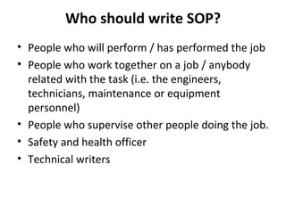 Who should write SOP? People who will perform / has performed the job  People who work together on a job / anybody related with the task (i.e. the engineers, technicians, maintenance or equipment personnel) People who supervise other people doing the job. Safety and health officer Technical writers 