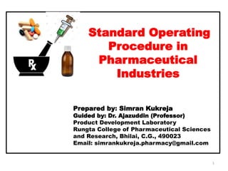 Standard Operating
Procedure in
Pharmaceutical
Industries
Prepared by: Simran Kukreja
Guided by: Dr. Ajazuddin (Professor)
Product Development Laboratory
Rungta College of Pharmaceutical Sciences
and Research, Bhilai, C.G., 490023
Email: simrankukreja.pharmacy@gmail.com
1
 