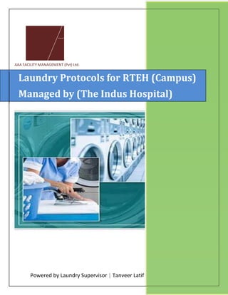 Powered by Laundry Supervisor
Laundry Protocols for RTEH (Campus)
Managed by (The Indus Hospital)
(R.T.E.H Campus) Muzaffar Garh
AAA FACILITY MANAGEMENT (Pvt) Ltd.
Powered by Laundry Supervisor | Tanveer Latif
Laundry Protocols for RTEH (Campus)
Managed by (The Indus Hospital)
Campus) Muzaffar Garh
1/1/2017
Laundry Protocols for RTEH (Campus)
Managed by (The Indus Hospital)
 