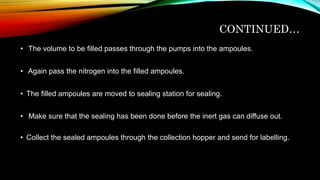 CONTINUED…
• The volume to be filled passes through the pumps into the ampoules.
• Again pass the nitrogen into the filled ampoules.
• The filled ampoules are moved to sealing station for sealing.
• Make sure that the sealing has been done before the inert gas can diffuse out.
• Collect the sealed ampoules through the collection hopper and send for labelling.
 