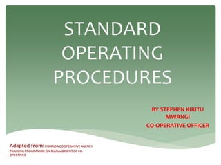 STANDARD
OPERATING
PROCEDURES
BY STEPHEN KIRITU
MWANGI
CO-OPERATIVE OFFICER
Adapted from:RWANDA COOPERATIVE AGENCY
TRAINING PROGRAMME ON MANAGEMENT OF CO-
OPERTIVES
 