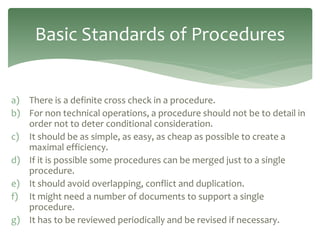 a) There is a definite cross check in a procedure.
b) For non technical operations, a procedure should not be to detail in
order not to deter conditional consideration.
c) It should be as simple, as easy, as cheap as possible to create a
maximal efficiency.
d) If it is possible some procedures can be merged just to a single
procedure.
e) It should avoid overlapping, conflict and duplication.
f) It might need a number of documents to support a single
procedure.
g) It has to be reviewed periodically and be revised if necessary.
Basic Standards of Procedures
 