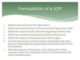 1. Identify all processes in the organization.
2. Define the input and from which process the input comes from.
3. Define the scope of works (from the beginning until the end)
4. Define the standard requirements related to the process
5. Define the output of the process and where it goes.
6. Describe the process (activity) and its relationship with other
process chronologically (sequentially), and identification of the
critical points.
7. Illustrate sequence of activities, who’s doing what in that
sequence, when it is conducted, how it is communicated with
other involved parties.
Formulation of a SOP
 
