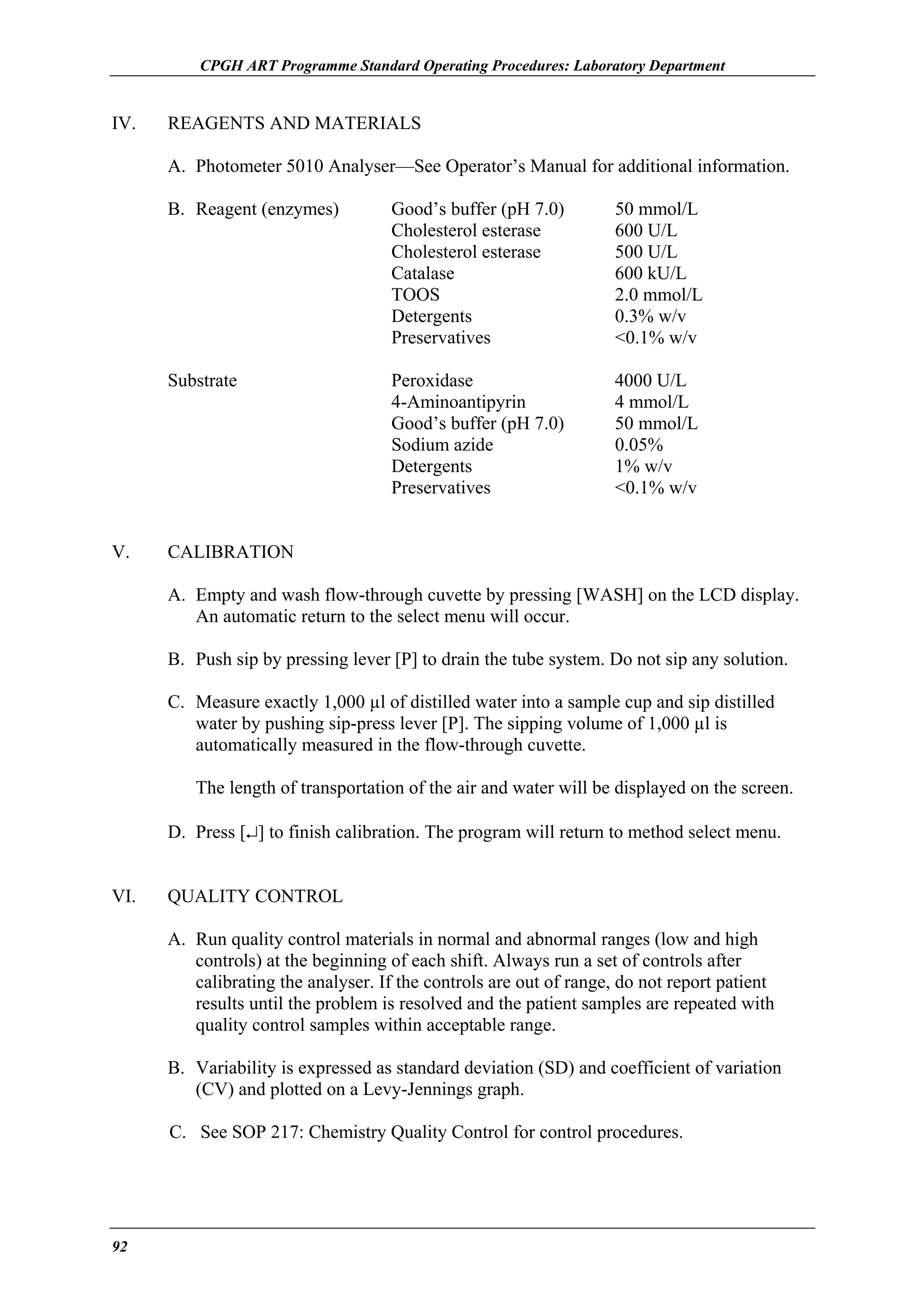 CPGH ART Programme Standard Operating Procedures: Laboratory Department

IV.

REAGENTS AND MATERIALS
A. Photometer 5010 Analyser—See Operator’s Manual for additional information.
B. Reagent (enzymes)

50 mmol/L
600 U/L
500 U/L
600 kU/L
2.0 mmol/L
0.3% w/v
<0.1% w/v

Substrate

V.

Good’s buffer (pH 7.0)
Cholesterol esterase
Cholesterol esterase
Catalase
TOOS
Detergents
Preservatives
Peroxidase
4-Aminoantipyrin
Good’s buffer (pH 7.0)
Sodium azide
Detergents
Preservatives

4000 U/L
4 mmol/L
50 mmol/L
0.05%
1% w/v
<0.1% w/v

CALIBRATION
A. Empty and wash flow-through cuvette by pressing [WASH] on the LCD display.
An automatic return to the select menu will occur.
B. Push sip by pressing lever [P] to drain the tube system. Do not sip any solution.
C. Measure exactly 1,000 µl of distilled water into a sample cup and sip distilled
water by pushing sip-press lever [P]. The sipping volume of 1,000 µl is
automatically measured in the flow-through cuvette.
The length of transportation of the air and water will be displayed on the screen.
D. Press [↵] to finish calibration. The program will return to method select menu.

VI.

QUALITY CONTROL
A. Run quality control materials in normal and abnormal ranges (low and high
controls) at the beginning of each shift. Always run a set of controls after
calibrating the analyser. If the controls are out of range, do not report patient
results until the problem is resolved and the patient samples are repeated with
quality control samples within acceptable range.
B. Variability is expressed as standard deviation (SD) and coefficient of variation
(CV) and plotted on a Levy-Jennings graph.
C. See SOP 217: Chemistry Quality Control for control procedures.

92

 