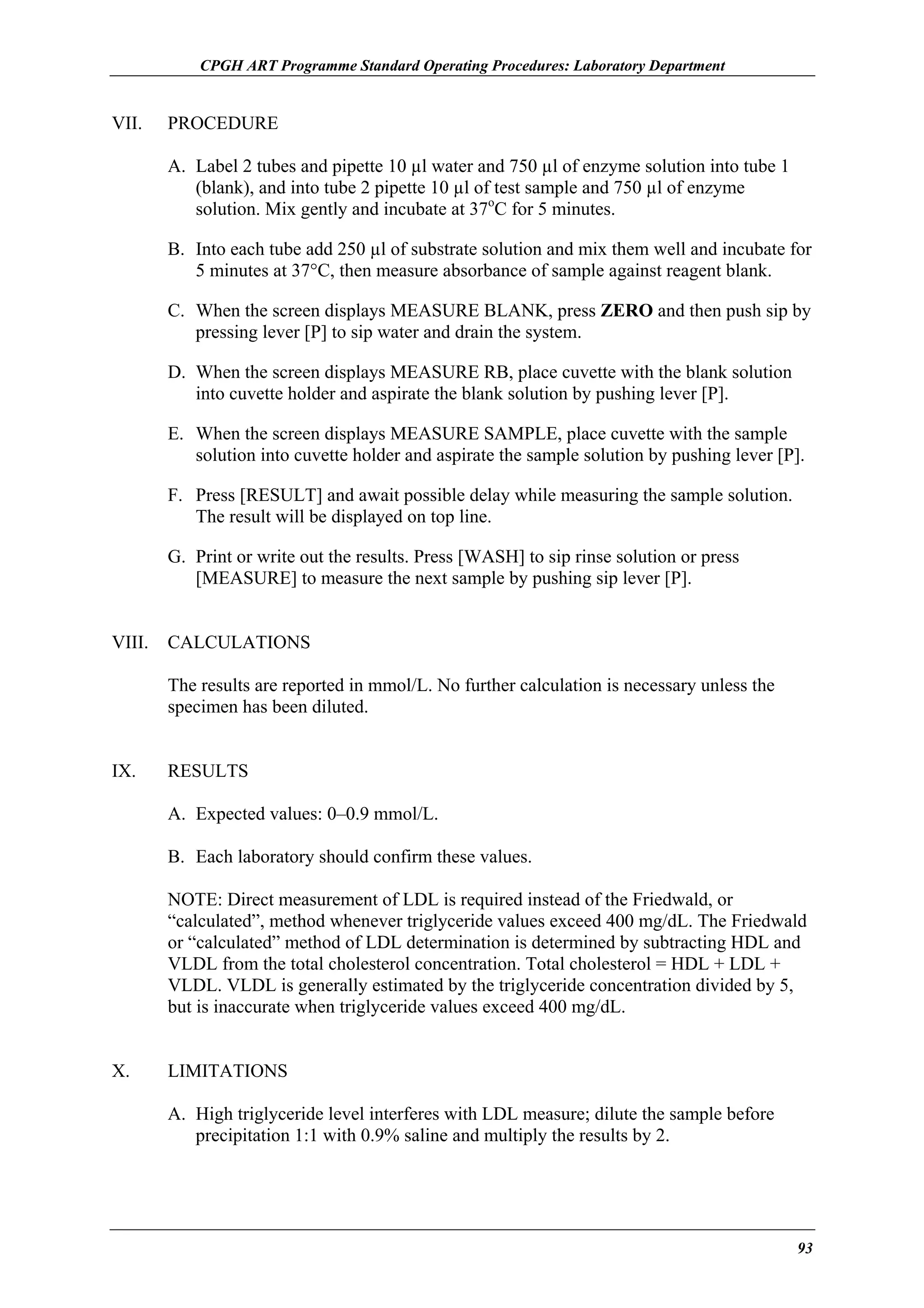 CPGH ART Programme Standard Operating Procedures: Laboratory Department

VII.

PROCEDURE
A. Label 2 tubes and pipette 10 µl water and 750 µl of enzyme solution into tube 1
(blank), and into tube 2 pipette 10 µl of test sample and 750 µl of enzyme
solution. Mix gently and incubate at 37oC for 5 minutes.
B. Into each tube add 250 µl of substrate solution and mix them well and incubate for
5 minutes at 37°C, then measure absorbance of sample against reagent blank.
C. When the screen displays MEASURE BLANK, press ZERO and then push sip by
pressing lever [P] to sip water and drain the system.
D. When the screen displays MEASURE RB, place cuvette with the blank solution
into cuvette holder and aspirate the blank solution by pushing lever [P].
E. When the screen displays MEASURE SAMPLE, place cuvette with the sample
solution into cuvette holder and aspirate the sample solution by pushing lever [P].
F. Press [RESULT] and await possible delay while measuring the sample solution.
The result will be displayed on top line.
G. Print or write out the results. Press [WASH] to sip rinse solution or press
[MEASURE] to measure the next sample by pushing sip lever [P].

VIII.

CALCULATIONS
The results are reported in mmol/L. No further calculation is necessary unless the
specimen has been diluted.

IX.

RESULTS
A. Expected values: 0–0.9 mmol/L.
B. Each laboratory should confirm these values.
NOTE: Direct measurement of LDL is required instead of the Friedwald, or
“calculated”, method whenever triglyceride values exceed 400 mg/dL. The Friedwald
or “calculated” method of LDL determination is determined by subtracting HDL and
VLDL from the total cholesterol concentration. Total cholesterol = HDL + LDL +
VLDL. VLDL is generally estimated by the triglyceride concentration divided by 5,
but is inaccurate when triglyceride values exceed 400 mg/dL.

X.

LIMITATIONS
A. High triglyceride level interferes with LDL measure; dilute the sample before
precipitation 1:1 with 0.9% saline and multiply the results by 2.

93

 