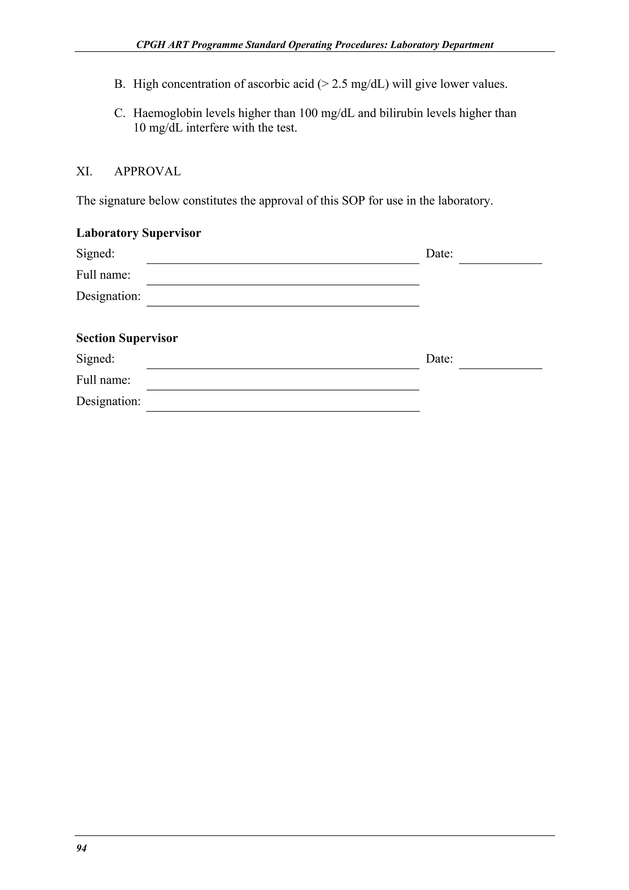 CPGH ART Programme Standard Operating Procedures: Laboratory Department

B. High concentration of ascorbic acid (> 2.5 mg/dL) will give lower values.
C. Haemoglobin levels higher than 100 mg/dL and bilirubin levels higher than
10 mg/dL interfere with the test.
XI.

APPROVAL

The signature below constitutes the approval of this SOP for use in the laboratory.
Laboratory Supervisor
Signed:

Date:

Full name:
Designation:
Section Supervisor
Signed:
Full name:
Designation:

94

Date:

 