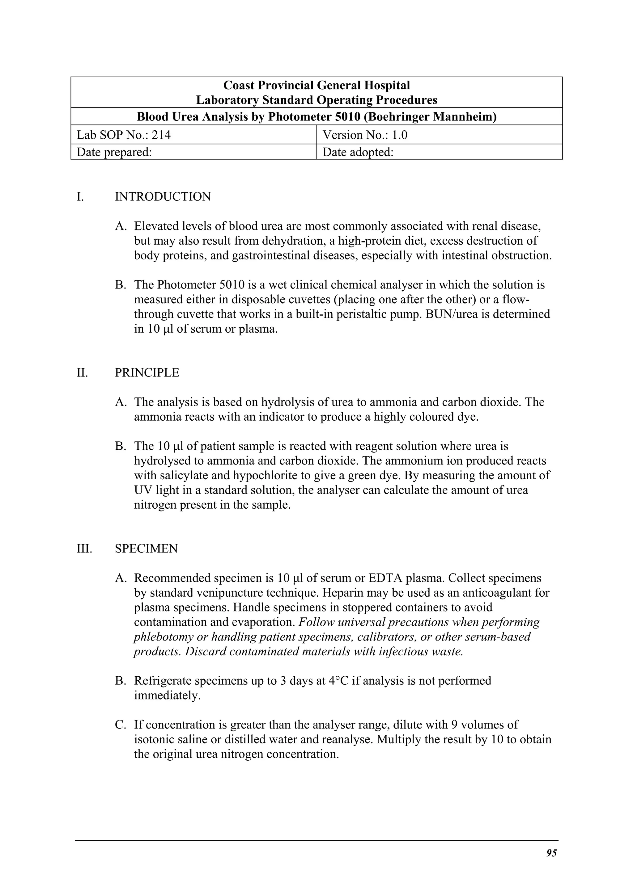 Coast Provincial General Hospital
Laboratory Standard Operating Procedures
Blood Urea Analysis by Photometer 5010 (Boehringer Mannheim)
Lab SOP No.: 214
Version No.: 1.0
Date prepared:
Date adopted:
I.

INTRODUCTION
A. Elevated levels of blood urea are most commonly associated with renal disease,
but may also result from dehydration, a high-protein diet, excess destruction of
body proteins, and gastrointestinal diseases, especially with intestinal obstruction.
B. The Photometer 5010 is a wet clinical chemical analyser in which the solution is
measured either in disposable cuvettes (placing one after the other) or a flowthrough cuvette that works in a built-in peristaltic pump. BUN/urea is determined
in 10 µl of serum or plasma.

II.

PRINCIPLE
A. The analysis is based on hydrolysis of urea to ammonia and carbon dioxide. The
ammonia reacts with an indicator to produce a highly coloured dye.
B. The 10 µl of patient sample is reacted with reagent solution where urea is
hydrolysed to ammonia and carbon dioxide. The ammonium ion produced reacts
with salicylate and hypochlorite to give a green dye. By measuring the amount of
UV light in a standard solution, the analyser can calculate the amount of urea
nitrogen present in the sample.

III.

SPECIMEN
A. Recommended specimen is 10 µl of serum or EDTA plasma. Collect specimens
by standard venipuncture technique. Heparin may be used as an anticoagulant for
plasma specimens. Handle specimens in stoppered containers to avoid
contamination and evaporation. Follow universal precautions when performing
phlebotomy or handling patient specimens, calibrators, or other serum-based
products. Discard contaminated materials with infectious waste.
B. Refrigerate specimens up to 3 days at 4°C if analysis is not performed
immediately.
C. If concentration is greater than the analyser range, dilute with 9 volumes of
isotonic saline or distilled water and reanalyse. Multiply the result by 10 to obtain
the original urea nitrogen concentration.

95

 