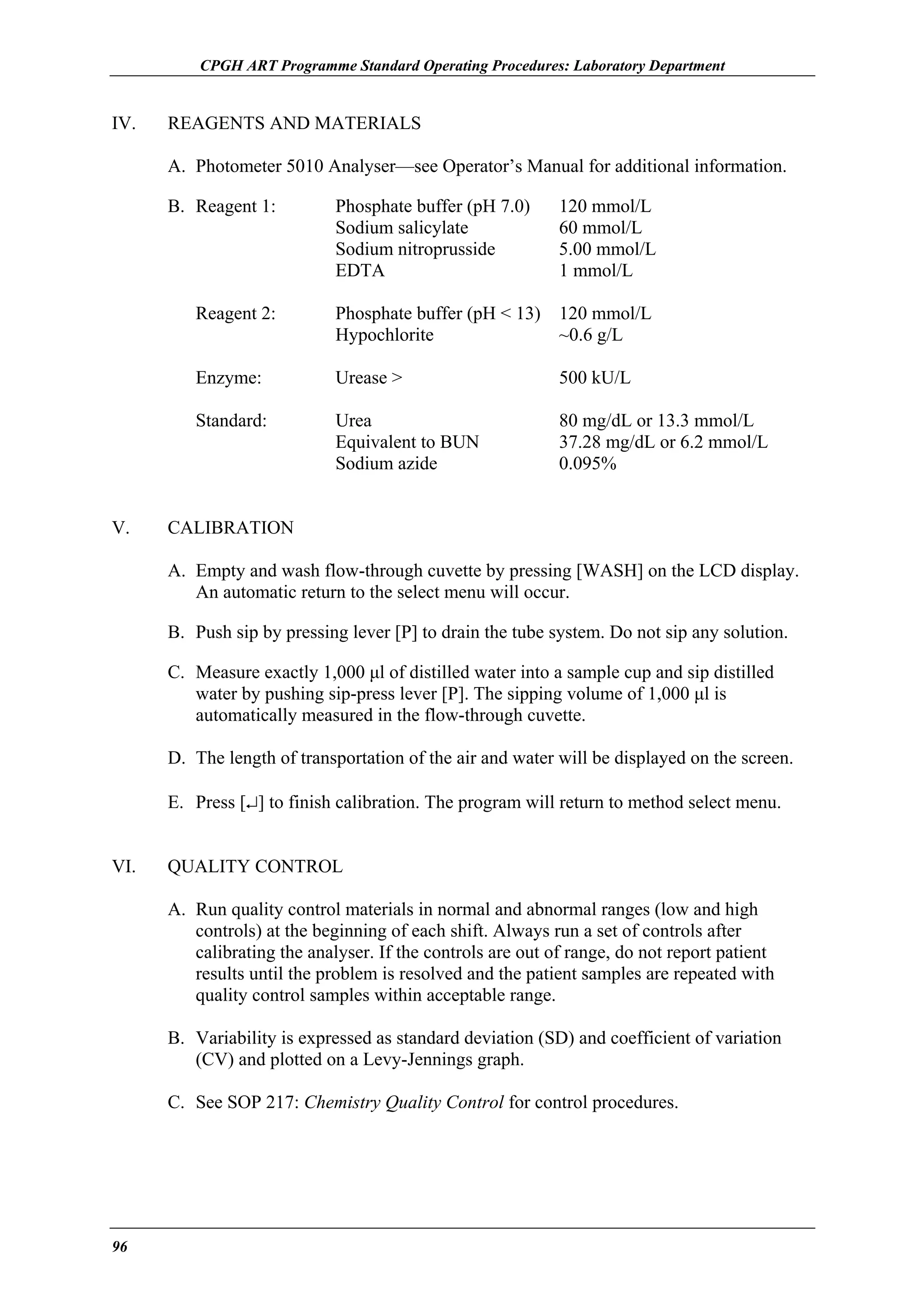 CPGH ART Programme Standard Operating Procedures: Laboratory Department

IV.

REAGENTS AND MATERIALS
A. Photometer 5010 Analyser—see Operator’s Manual for additional information.
B. Reagent 1:

Phosphate buffer (pH 7.0)
Sodium salicylate
Sodium nitroprusside
EDTA

120 mmol/L
60 mmol/L
5.00 mmol/L
1 mmol/L

Reagent 2:
Enzyme:

Urease >

500 kU/L

Standard:

V.

Phosphate buffer (pH < 13) 120 mmol/L
Hypochlorite
~0.6 g/L

Urea
Equivalent to BUN
Sodium azide

80 mg/dL or 13.3 mmol/L
37.28 mg/dL or 6.2 mmol/L
0.095%

CALIBRATION
A. Empty and wash flow-through cuvette by pressing [WASH] on the LCD display.
An automatic return to the select menu will occur.
B. Push sip by pressing lever [P] to drain the tube system. Do not sip any solution.
C. Measure exactly 1,000 µl of distilled water into a sample cup and sip distilled
water by pushing sip-press lever [P]. The sipping volume of 1,000 µl is
automatically measured in the flow-through cuvette.
D. The length of transportation of the air and water will be displayed on the screen.
E. Press [↵] to finish calibration. The program will return to method select menu.

VI.

QUALITY CONTROL
A. Run quality control materials in normal and abnormal ranges (low and high
controls) at the beginning of each shift. Always run a set of controls after
calibrating the analyser. If the controls are out of range, do not report patient
results until the problem is resolved and the patient samples are repeated with
quality control samples within acceptable range.
B. Variability is expressed as standard deviation (SD) and coefficient of variation
(CV) and plotted on a Levy-Jennings graph.
C. See SOP 217: Chemistry Quality Control for control procedures.

96

 