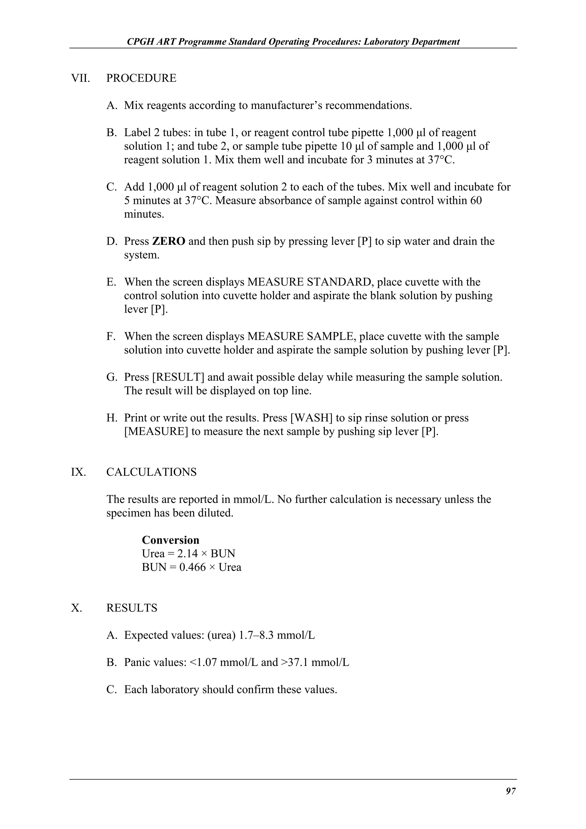 CPGH ART Programme Standard Operating Procedures: Laboratory Department

VII.

PROCEDURE
A. Mix reagents according to manufacturer’s recommendations.
B. Label 2 tubes: in tube 1, or reagent control tube pipette 1,000 µl of reagent
solution 1; and tube 2, or sample tube pipette 10 µl of sample and 1,000 µl of
reagent solution 1. Mix them well and incubate for 3 minutes at 37°C.
C. Add 1,000 µl of reagent solution 2 to each of the tubes. Mix well and incubate for
5 minutes at 37°C. Measure absorbance of sample against control within 60
minutes.
D. Press ZERO and then push sip by pressing lever [P] to sip water and drain the
system.
E. When the screen displays MEASURE STANDARD, place cuvette with the
control solution into cuvette holder and aspirate the blank solution by pushing
lever [P].
F. When the screen displays MEASURE SAMPLE, place cuvette with the sample
solution into cuvette holder and aspirate the sample solution by pushing lever [P].
G. Press [RESULT] and await possible delay while measuring the sample solution.
The result will be displayed on top line.
H. Print or write out the results. Press [WASH] to sip rinse solution or press
[MEASURE] to measure the next sample by pushing sip lever [P].

IX.

CALCULATIONS
The results are reported in mmol/L. No further calculation is necessary unless the
specimen has been diluted.
Conversion
Urea = 2.14 × BUN
BUN = 0.466 × Urea

X.

RESULTS
A. Expected values: (urea) 1.7–8.3 mmol/L
B. Panic values: <1.07 mmol/L and >37.1 mmol/L
C. Each laboratory should confirm these values.

97

 