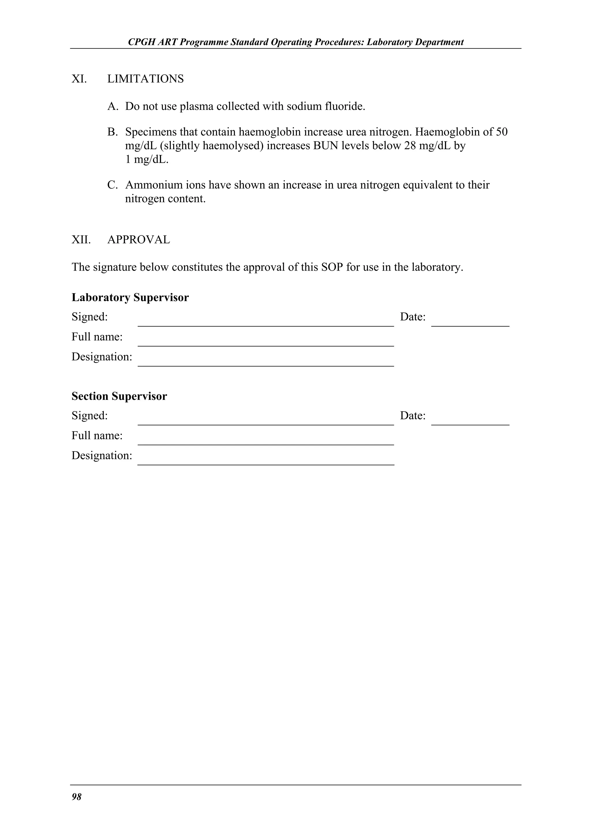 CPGH ART Programme Standard Operating Procedures: Laboratory Department

XI.

LIMITATIONS
A. Do not use plasma collected with sodium fluoride.
B. Specimens that contain haemoglobin increase urea nitrogen. Haemoglobin of 50
mg/dL (slightly haemolysed) increases BUN levels below 28 mg/dL by
1 mg/dL.
C. Ammonium ions have shown an increase in urea nitrogen equivalent to their
nitrogen content.

XII.

APPROVAL

The signature below constitutes the approval of this SOP for use in the laboratory.
Laboratory Supervisor
Signed:

Date:

Full name:
Designation:
Section Supervisor
Signed:
Full name:
Designation:

98

Date:

 