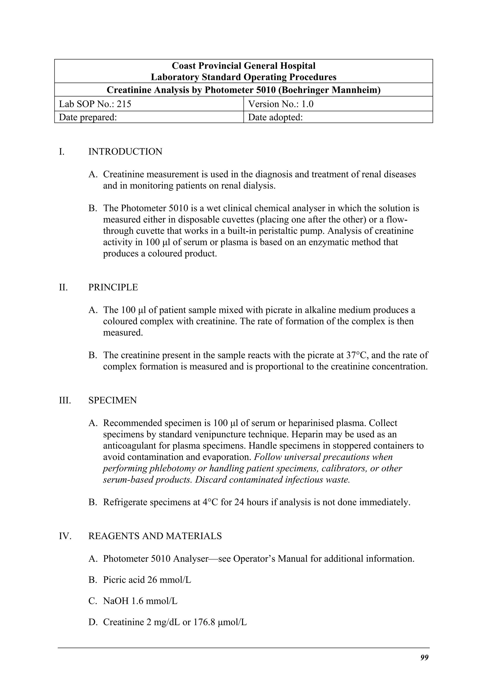 Coast Provincial General Hospital
Laboratory Standard Operating Procedures
Creatinine Analysis by Photometer 5010 (Boehringer Mannheim)
Lab SOP No.: 215
Version No.: 1.0
Date prepared:
Date adopted:
I.

INTRODUCTION
A. Creatinine measurement is used in the diagnosis and treatment of renal diseases
and in monitoring patients on renal dialysis.
B. The Photometer 5010 is a wet clinical chemical analyser in which the solution is
measured either in disposable cuvettes (placing one after the other) or a flowthrough cuvette that works in a built-in peristaltic pump. Analysis of creatinine
activity in 100 µl of serum or plasma is based on an enzymatic method that
produces a coloured product.

II.

PRINCIPLE
A. The 100 µl of patient sample mixed with picrate in alkaline medium produces a
coloured complex with creatinine. The rate of formation of the complex is then
measured.
B. The creatinine present in the sample reacts with the picrate at 37°C, and the rate of
complex formation is measured and is proportional to the creatinine concentration.

III.

SPECIMEN
A. Recommended specimen is 100 µl of serum or heparinised plasma. Collect
specimens by standard venipuncture technique. Heparin may be used as an
anticoagulant for plasma specimens. Handle specimens in stoppered containers to
avoid contamination and evaporation. Follow universal precautions when
performing phlebotomy or handling patient specimens, calibrators, or other
serum-based products. Discard contaminated infectious waste.
B. Refrigerate specimens at 4°C for 24 hours if analysis is not done immediately.

IV.

REAGENTS AND MATERIALS
A. Photometer 5010 Analyser—see Operator’s Manual for additional information.
B. Picric acid 26 mmol/L
C. NaOH 1.6 mmol/L
D. Creatinine 2 mg/dL or 176.8 µmol/L

99

 