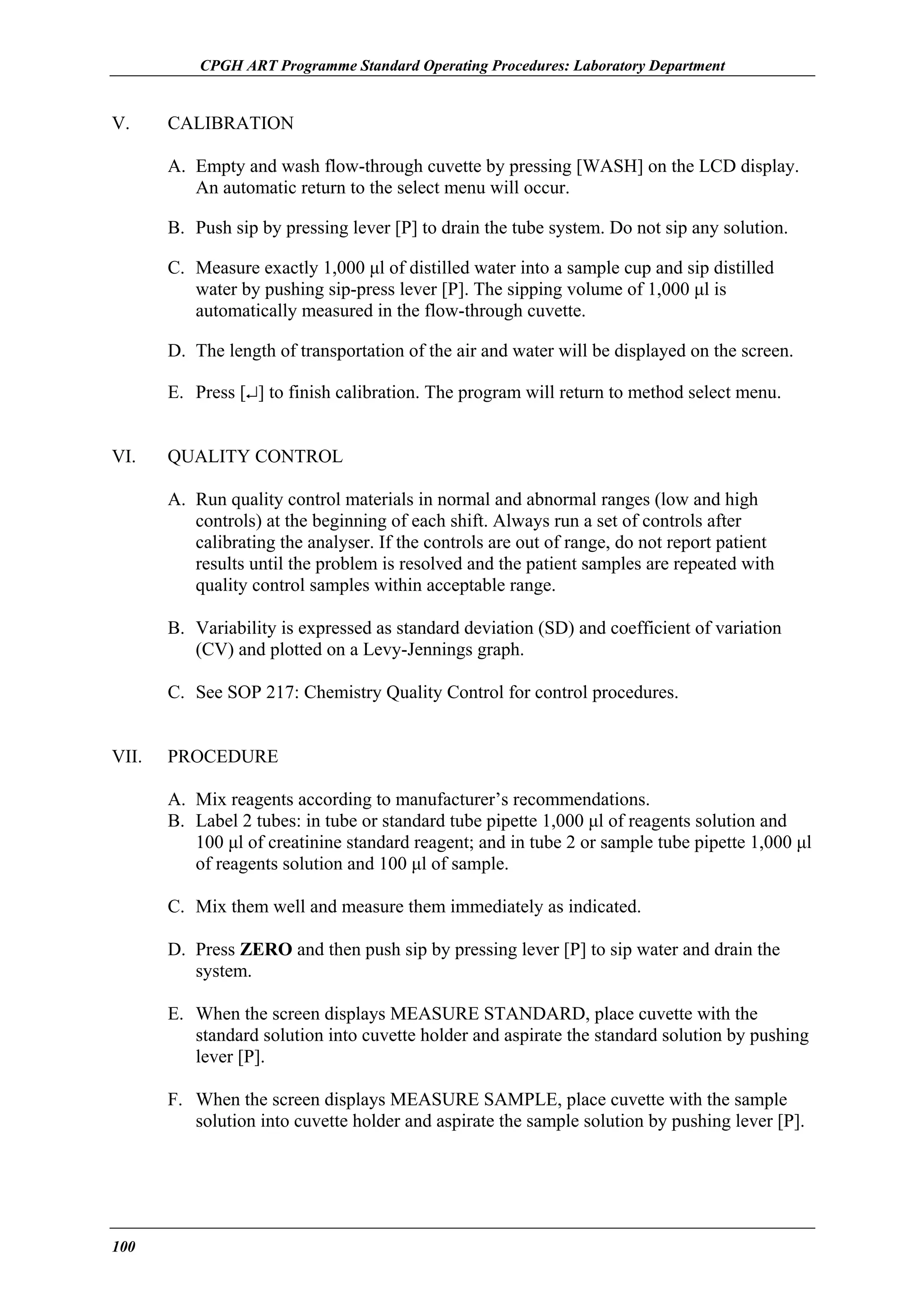 CPGH ART Programme Standard Operating Procedures: Laboratory Department

V.

CALIBRATION
A. Empty and wash flow-through cuvette by pressing [WASH] on the LCD display.
An automatic return to the select menu will occur.
B. Push sip by pressing lever [P] to drain the tube system. Do not sip any solution.
C. Measure exactly 1,000 µl of distilled water into a sample cup and sip distilled
water by pushing sip-press lever [P]. The sipping volume of 1,000 µl is
automatically measured in the flow-through cuvette.
D. The length of transportation of the air and water will be displayed on the screen.
E. Press [↵] to finish calibration. The program will return to method select menu.

VI.

QUALITY CONTROL
A. Run quality control materials in normal and abnormal ranges (low and high
controls) at the beginning of each shift. Always run a set of controls after
calibrating the analyser. If the controls are out of range, do not report patient
results until the problem is resolved and the patient samples are repeated with
quality control samples within acceptable range.
B. Variability is expressed as standard deviation (SD) and coefficient of variation
(CV) and plotted on a Levy-Jennings graph.
C. See SOP 217: Chemistry Quality Control for control procedures.

VII.

PROCEDURE
A. Mix reagents according to manufacturer’s recommendations.
B. Label 2 tubes: in tube or standard tube pipette 1,000 µl of reagents solution and
100 µl of creatinine standard reagent; and in tube 2 or sample tube pipette 1,000 µl
of reagents solution and 100 µl of sample.
C. Mix them well and measure them immediately as indicated.
D. Press ZERO and then push sip by pressing lever [P] to sip water and drain the
system.
E. When the screen displays MEASURE STANDARD, place cuvette with the
standard solution into cuvette holder and aspirate the standard solution by pushing
lever [P].
F. When the screen displays MEASURE SAMPLE, place cuvette with the sample
solution into cuvette holder and aspirate the sample solution by pushing lever [P].

100

 