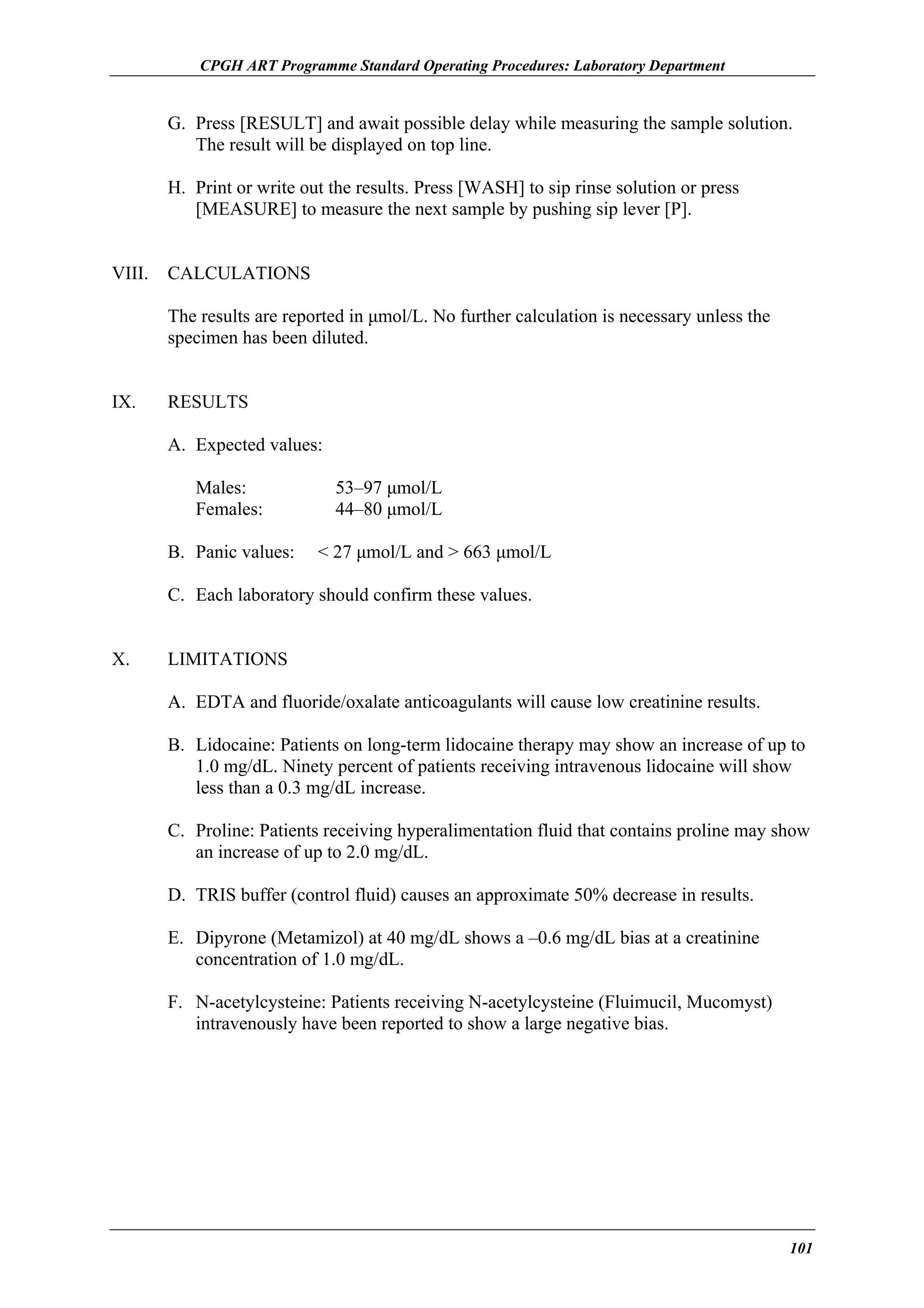 CPGH ART Programme Standard Operating Procedures: Laboratory Department

G. Press [RESULT] and await possible delay while measuring the sample solution.
The result will be displayed on top line.
H. Print or write out the results. Press [WASH] to sip rinse solution or press
[MEASURE] to measure the next sample by pushing sip lever [P].
VIII.

CALCULATIONS
The results are reported in µmol/L. No further calculation is necessary unless the
specimen has been diluted.

IX.

RESULTS
A. Expected values:
Males:
Females:
B. Panic values:

53–97 µmol/L
44–80 µmol/L
< 27 µmol/L and > 663 µmol/L

C. Each laboratory should confirm these values.
X.

LIMITATIONS
A. EDTA and fluoride/oxalate anticoagulants will cause low creatinine results.
B. Lidocaine: Patients on long-term lidocaine therapy may show an increase of up to
1.0 mg/dL. Ninety percent of patients receiving intravenous lidocaine will show
less than a 0.3 mg/dL increase.
C. Proline: Patients receiving hyperalimentation fluid that contains proline may show
an increase of up to 2.0 mg/dL.
D. TRIS buffer (control fluid) causes an approximate 50% decrease in results.
E. Dipyrone (Metamizol) at 40 mg/dL shows a –0.6 mg/dL bias at a creatinine
concentration of 1.0 mg/dL.
F. N-acetylcysteine: Patients receiving N-acetylcysteine (Fluimucil, Mucomyst)
intravenously have been reported to show a large negative bias.

101

 