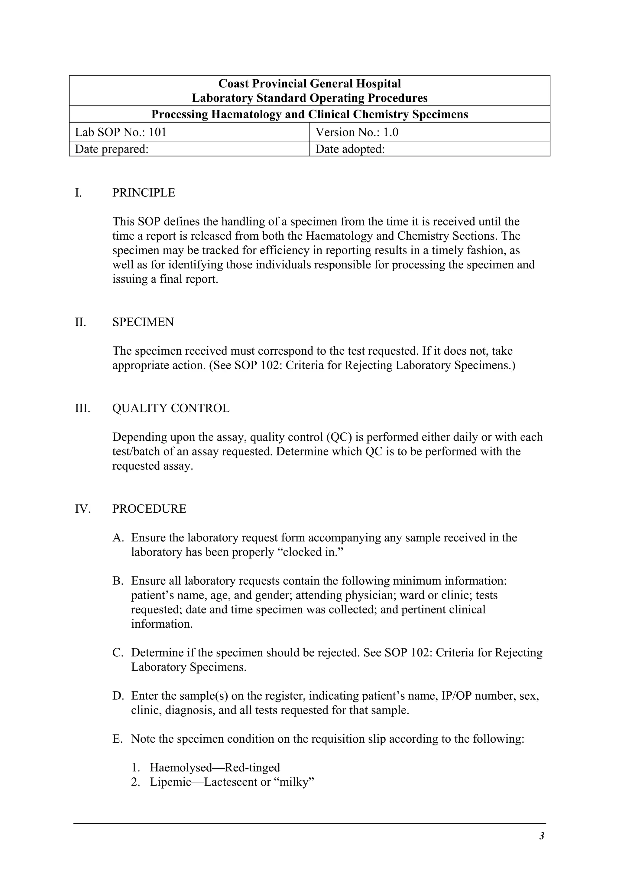 Coast Provincial General Hospital
Laboratory Standard Operating Procedures
Processing Haematology and Clinical Chemistry Specimens
Lab SOP No.: 101
Version No.: 1.0
Date prepared:
Date adopted:
I.

PRINCIPLE
This SOP defines the handling of a specimen from the time it is received until the
time a report is released from both the Haematology and Chemistry Sections. The
specimen may be tracked for efficiency in reporting results in a timely fashion, as
well as for identifying those individuals responsible for processing the specimen and
issuing a final report.

II.

SPECIMEN
The specimen received must correspond to the test requested. If it does not, take
appropriate action. (See SOP 102: Criteria for Rejecting Laboratory Specimens.)

III.

QUALITY CONTROL
Depending upon the assay, quality control (QC) is performed either daily or with each
test/batch of an assay requested. Determine which QC is to be performed with the
requested assay.

IV.

PROCEDURE
A. Ensure the laboratory request form accompanying any sample received in the
laboratory has been properly “clocked in.”
B. Ensure all laboratory requests contain the following minimum information:
patient’s name, age, and gender; attending physician; ward or clinic; tests
requested; date and time specimen was collected; and pertinent clinical
information.
C. Determine if the specimen should be rejected. See SOP 102: Criteria for Rejecting
Laboratory Specimens.
D. Enter the sample(s) on the register, indicating patient’s name, IP/OP number, sex,
clinic, diagnosis, and all tests requested for that sample.
E. Note the specimen condition on the requisition slip according to the following:
1. Haemolysed—Red-tinged
2. Lipemic—Lactescent or “milky”

3

 