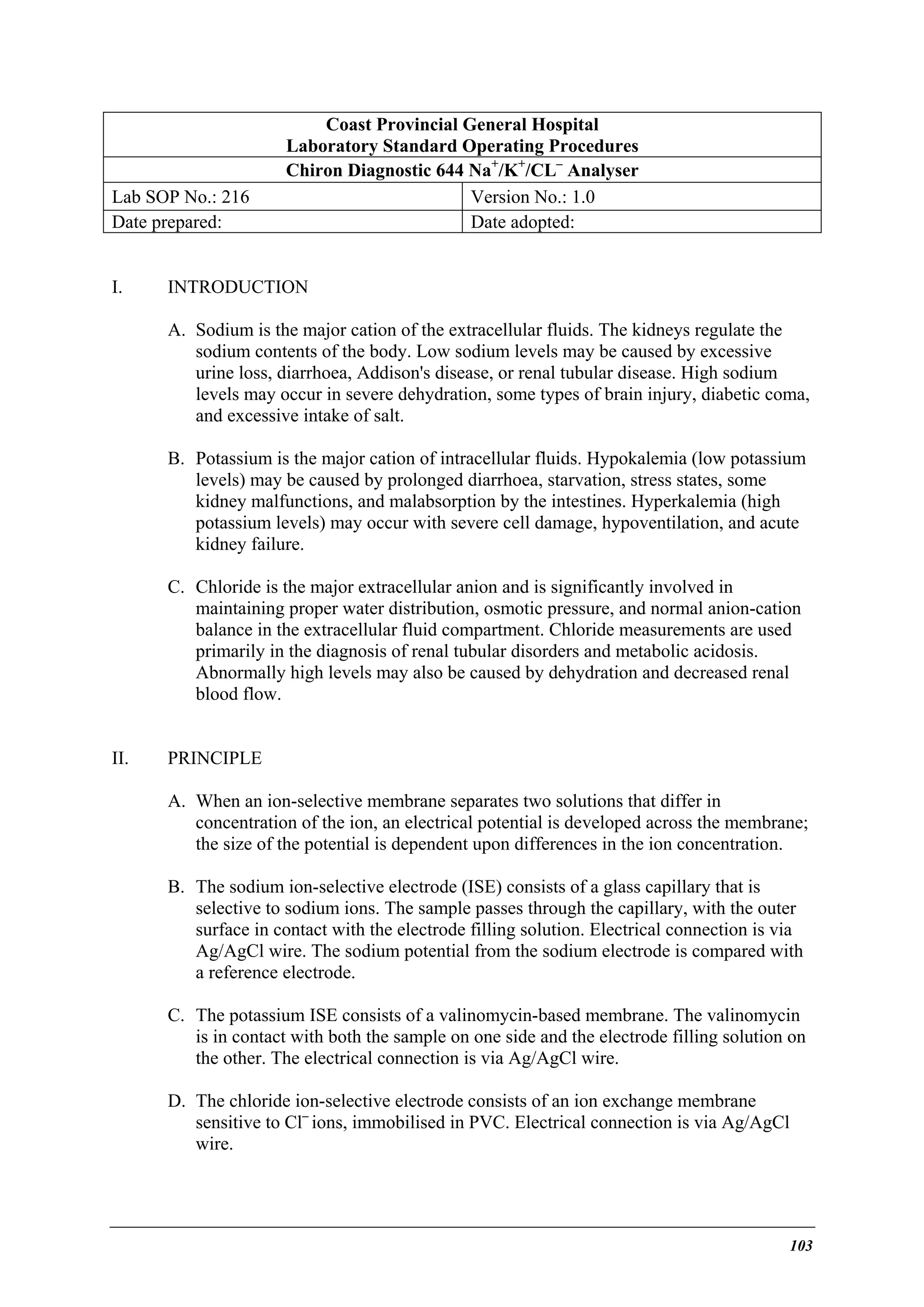 Lab SOP No.: 216
Date prepared:
I.

Coast Provincial General Hospital
Laboratory Standard Operating Procedures
Chiron Diagnostic 644 Na+/K+/CL– Analyser
Version No.: 1.0
Date adopted:

INTRODUCTION
A. Sodium is the major cation of the extracellular fluids. The kidneys regulate the
sodium contents of the body. Low sodium levels may be caused by excessive
urine loss, diarrhoea, Addison's disease, or renal tubular disease. High sodium
levels may occur in severe dehydration, some types of brain injury, diabetic coma,
and excessive intake of salt.
B. Potassium is the major cation of intracellular fluids. Hypokalemia (low potassium
levels) may be caused by prolonged diarrhoea, starvation, stress states, some
kidney malfunctions, and malabsorption by the intestines. Hyperkalemia (high
potassium levels) may occur with severe cell damage, hypoventilation, and acute
kidney failure.
C. Chloride is the major extracellular anion and is significantly involved in
maintaining proper water distribution, osmotic pressure, and normal anion-cation
balance in the extracellular fluid compartment. Chloride measurements are used
primarily in the diagnosis of renal tubular disorders and metabolic acidosis.
Abnormally high levels may also be caused by dehydration and decreased renal
blood flow.

II.

PRINCIPLE
A. When an ion-selective membrane separates two solutions that differ in
concentration of the ion, an electrical potential is developed across the membrane;
the size of the potential is dependent upon differences in the ion concentration.
B. The sodium ion-selective electrode (ISE) consists of a glass capillary that is
selective to sodium ions. The sample passes through the capillary, with the outer
surface in contact with the electrode filling solution. Electrical connection is via
Ag/AgCl wire. The sodium potential from the sodium electrode is compared with
a reference electrode.
C. The potassium ISE consists of a valinomycin-based membrane. The valinomycin
is in contact with both the sample on one side and the electrode filling solution on
the other. The electrical connection is via Ag/AgCl wire.
D. The chloride ion-selective electrode consists of an ion exchange membrane
sensitive to Cl– ions, immobilised in PVC. Electrical connection is via Ag/AgCl
wire.

103

 