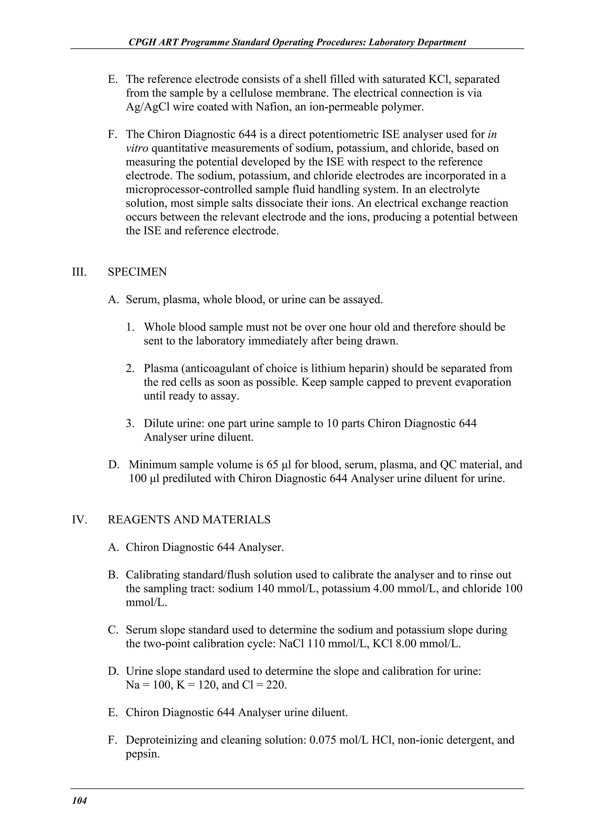 CPGH ART Programme Standard Operating Procedures: Laboratory Department

E. The reference electrode consists of a shell filled with saturated KCl, separated
from the sample by a cellulose membrane. The electrical connection is via
Ag/AgCl wire coated with Nafion, an ion-permeable polymer.
F. The Chiron Diagnostic 644 is a direct potentiometric ISE analyser used for in
vitro quantitative measurements of sodium, potassium, and chloride, based on
measuring the potential developed by the ISE with respect to the reference
electrode. The sodium, potassium, and chloride electrodes are incorporated in a
microprocessor-controlled sample fluid handling system. In an electrolyte
solution, most simple salts dissociate their ions. An electrical exchange reaction
occurs between the relevant electrode and the ions, producing a potential between
the ISE and reference electrode.
III.

SPECIMEN
A. Serum, plasma, whole blood, or urine can be assayed.
1. Whole blood sample must not be over one hour old and therefore should be
sent to the laboratory immediately after being drawn.
2. Plasma (anticoagulant of choice is lithium heparin) should be separated from
the red cells as soon as possible. Keep sample capped to prevent evaporation
until ready to assay.
3. Dilute urine: one part urine sample to 10 parts Chiron Diagnostic 644
Analyser urine diluent.
D. Minimum sample volume is 65 µl for blood, serum, plasma, and QC material, and
100 µl prediluted with Chiron Diagnostic 644 Analyser urine diluent for urine.

IV.

REAGENTS AND MATERIALS
A. Chiron Diagnostic 644 Analyser.
B. Calibrating standard/flush solution used to calibrate the analyser and to rinse out
the sampling tract: sodium 140 mmol/L, potassium 4.00 mmol/L, and chloride 100
mmol/L.
C. Serum slope standard used to determine the sodium and potassium slope during
the two-point calibration cycle: NaCl 110 mmol/L, KCl 8.00 mmol/L.
D. Urine slope standard used to determine the slope and calibration for urine:
Na = 100, K = 120, and Cl = 220.
E. Chiron Diagnostic 644 Analyser urine diluent.
F. Deproteinizing and cleaning solution: 0.075 mol/L HCl, non-ionic detergent, and
pepsin.

104

 