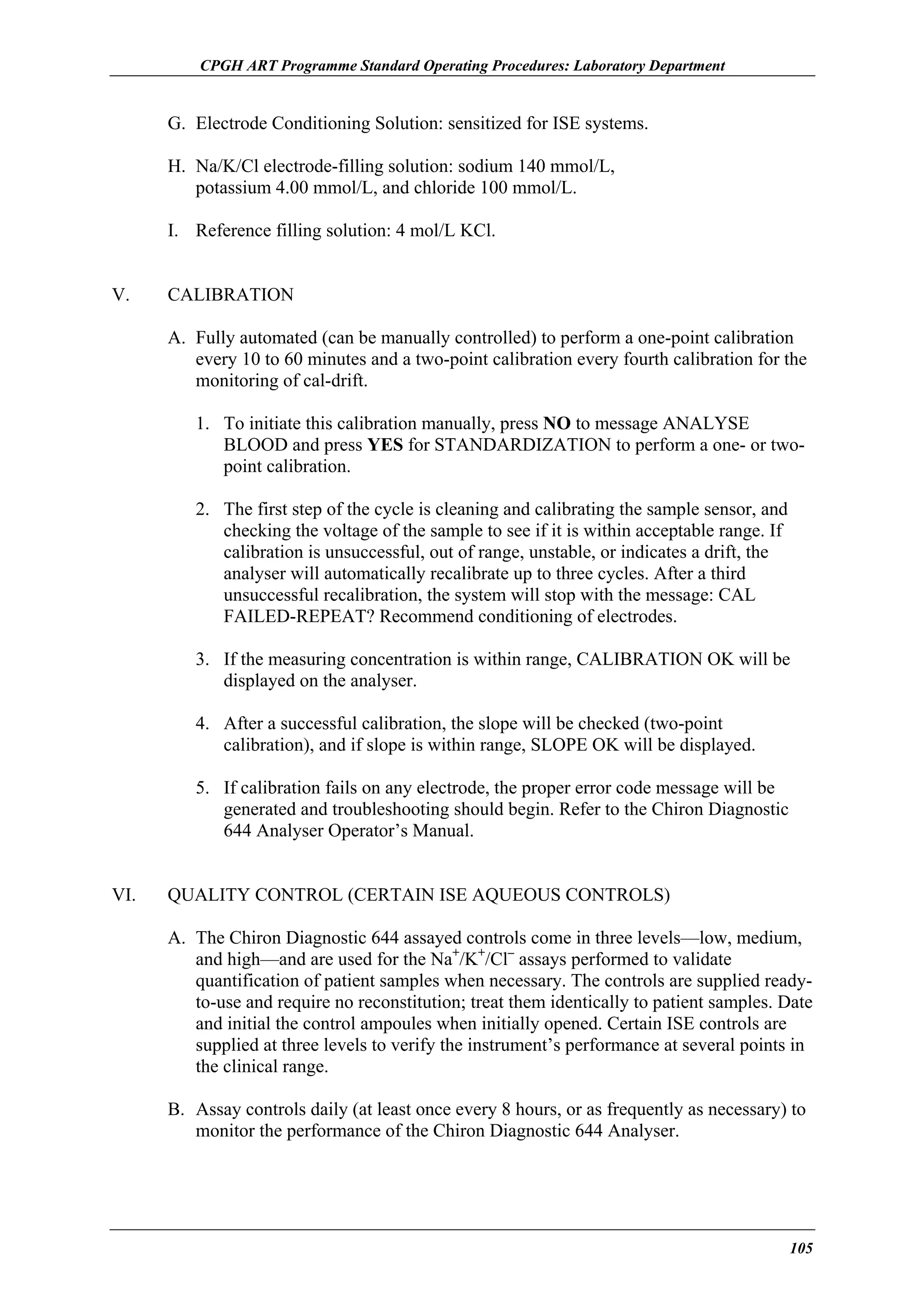 CPGH ART Programme Standard Operating Procedures: Laboratory Department

G. Electrode Conditioning Solution: sensitized for ISE systems.
H. Na/K/Cl electrode-filling solution: sodium 140 mmol/L,
potassium 4.00 mmol/L, and chloride 100 mmol/L.
I. Reference filling solution: 4 mol/L KCl.
V.

CALIBRATION
A. Fully automated (can be manually controlled) to perform a one-point calibration
every 10 to 60 minutes and a two-point calibration every fourth calibration for the
monitoring of cal-drift.
1. To initiate this calibration manually, press NO to message ANALYSE
BLOOD and press YES for STANDARDIZATION to perform a one- or twopoint calibration.
2. The first step of the cycle is cleaning and calibrating the sample sensor, and
checking the voltage of the sample to see if it is within acceptable range. If
calibration is unsuccessful, out of range, unstable, or indicates a drift, the
analyser will automatically recalibrate up to three cycles. After a third
unsuccessful recalibration, the system will stop with the message: CAL
FAILED-REPEAT? Recommend conditioning of electrodes.
3. If the measuring concentration is within range, CALIBRATION OK will be
displayed on the analyser.
4. After a successful calibration, the slope will be checked (two-point
calibration), and if slope is within range, SLOPE OK will be displayed.
5. If calibration fails on any electrode, the proper error code message will be
generated and troubleshooting should begin. Refer to the Chiron Diagnostic
644 Analyser Operator’s Manual.

VI.

QUALITY CONTROL (CERTAIN ISE AQUEOUS CONTROLS)
A. The Chiron Diagnostic 644 assayed controls come in three levels—low, medium,
and high—and are used for the Na+/K+/Cl– assays performed to validate
quantification of patient samples when necessary. The controls are supplied readyto-use and require no reconstitution; treat them identically to patient samples. Date
and initial the control ampoules when initially opened. Certain ISE controls are
supplied at three levels to verify the instrument’s performance at several points in
the clinical range.
B. Assay controls daily (at least once every 8 hours, or as frequently as necessary) to
monitor the performance of the Chiron Diagnostic 644 Analyser.

105

 