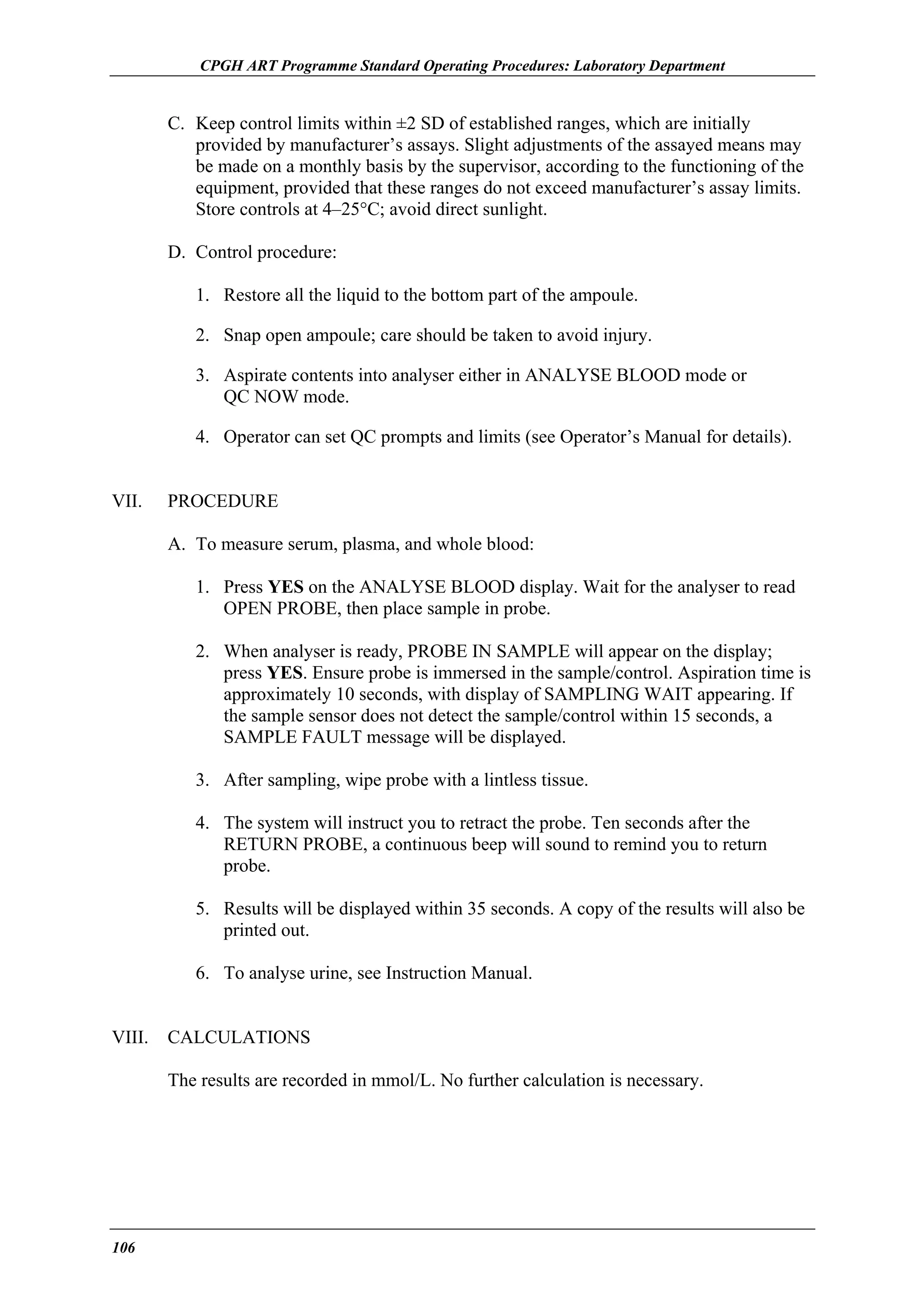 CPGH ART Programme Standard Operating Procedures: Laboratory Department

C. Keep control limits within ±2 SD of established ranges, which are initially
provided by manufacturer’s assays. Slight adjustments of the assayed means may
be made on a monthly basis by the supervisor, according to the functioning of the
equipment, provided that these ranges do not exceed manufacturer’s assay limits.
Store controls at 4–25°C; avoid direct sunlight.
D. Control procedure:
1. Restore all the liquid to the bottom part of the ampoule.
2. Snap open ampoule; care should be taken to avoid injury.
3. Aspirate contents into analyser either in ANALYSE BLOOD mode or
QC NOW mode.
4. Operator can set QC prompts and limits (see Operator’s Manual for details).
VII.

PROCEDURE
A. To measure serum, plasma, and whole blood:
1. Press YES on the ANALYSE BLOOD display. Wait for the analyser to read
OPEN PROBE, then place sample in probe.
2. When analyser is ready, PROBE IN SAMPLE will appear on the display;
press YES. Ensure probe is immersed in the sample/control. Aspiration time is
approximately 10 seconds, with display of SAMPLING WAIT appearing. If
the sample sensor does not detect the sample/control within 15 seconds, a
SAMPLE FAULT message will be displayed.
3. After sampling, wipe probe with a lintless tissue.
4. The system will instruct you to retract the probe. Ten seconds after the
RETURN PROBE, a continuous beep will sound to remind you to return
probe.
5. Results will be displayed within 35 seconds. A copy of the results will also be
printed out.
6. To analyse urine, see Instruction Manual.

VIII.

CALCULATIONS
The results are recorded in mmol/L. No further calculation is necessary.

106

 