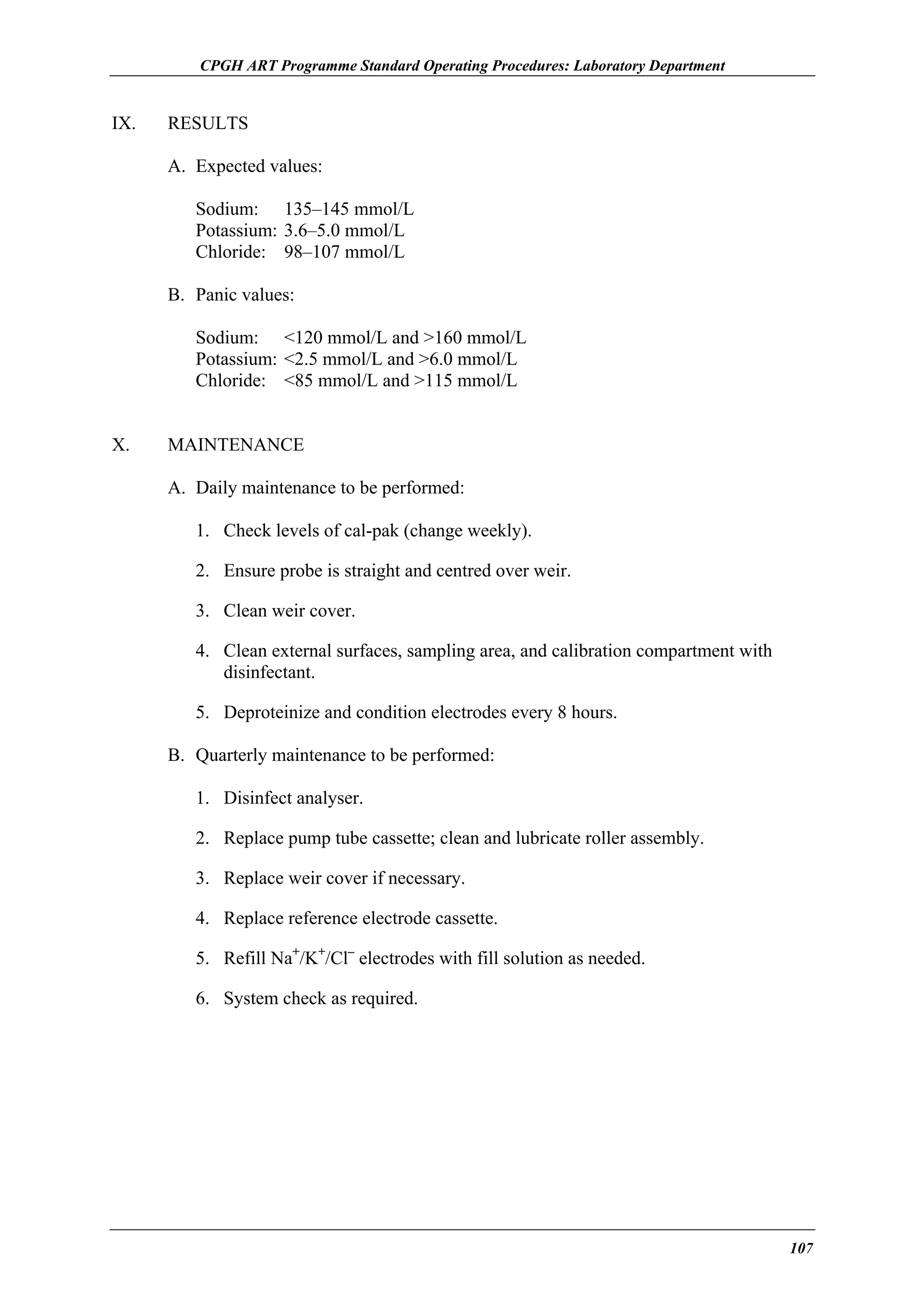 CPGH ART Programme Standard Operating Procedures: Laboratory Department

IX.

RESULTS
A. Expected values:
Sodium: 135–145 mmol/L
Potassium: 3.6–5.0 mmol/L
Chloride: 98–107 mmol/L
B. Panic values:
Sodium: <120 mmol/L and >160 mmol/L
Potassium: <2.5 mmol/L and >6.0 mmol/L
Chloride: <85 mmol/L and >115 mmol/L

X.

MAINTENANCE
A. Daily maintenance to be performed:
1. Check levels of cal-pak (change weekly).
2. Ensure probe is straight and centred over weir.
3. Clean weir cover.
4. Clean external surfaces, sampling area, and calibration compartment with
disinfectant.
5. Deproteinize and condition electrodes every 8 hours.
B. Quarterly maintenance to be performed:
1. Disinfect analyser.
2. Replace pump tube cassette; clean and lubricate roller assembly.
3. Replace weir cover if necessary.
4. Replace reference electrode cassette.
5. Refill Na+/K+/Cl– electrodes with fill solution as needed.
6. System check as required.

107

 