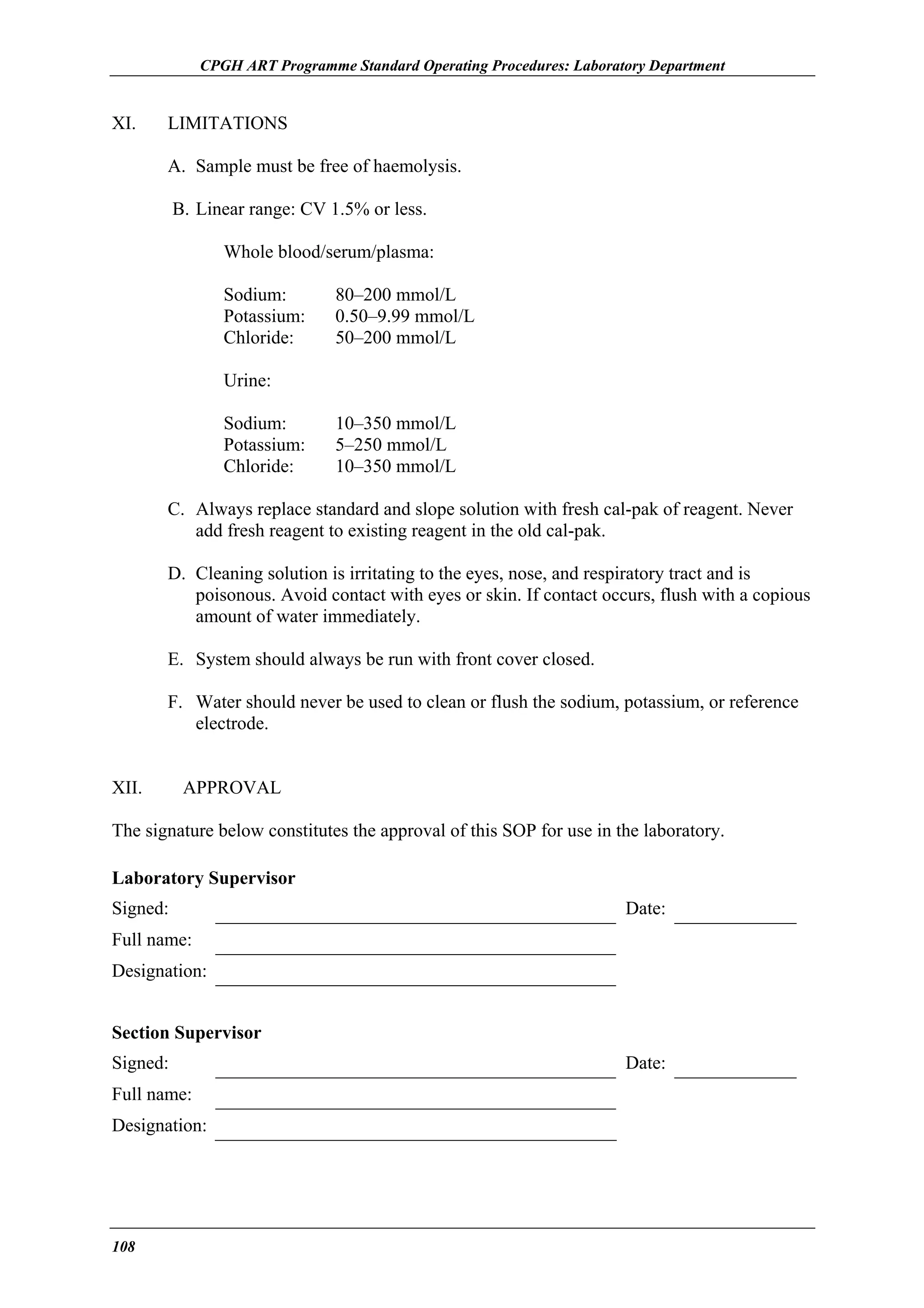 CPGH ART Programme Standard Operating Procedures: Laboratory Department

XI.

LIMITATIONS
A. Sample must be free of haemolysis.
B. Linear range: CV 1.5% or less.
Whole blood/serum/plasma:
Sodium:
Potassium:
Chloride:

80–200 mmol/L
0.50–9.99 mmol/L
50–200 mmol/L

Urine:
Sodium:
Potassium:
Chloride:

10–350 mmol/L
5–250 mmol/L
10–350 mmol/L

C. Always replace standard and slope solution with fresh cal-pak of reagent. Never
add fresh reagent to existing reagent in the old cal-pak.
D. Cleaning solution is irritating to the eyes, nose, and respiratory tract and is
poisonous. Avoid contact with eyes or skin. If contact occurs, flush with a copious
amount of water immediately.
E. System should always be run with front cover closed.
F. Water should never be used to clean or flush the sodium, potassium, or reference
electrode.
XII.

APPROVAL

The signature below constitutes the approval of this SOP for use in the laboratory.
Laboratory Supervisor
Signed:

Date:

Full name:
Designation:
Section Supervisor
Signed:
Full name:
Designation:

108

Date:

 