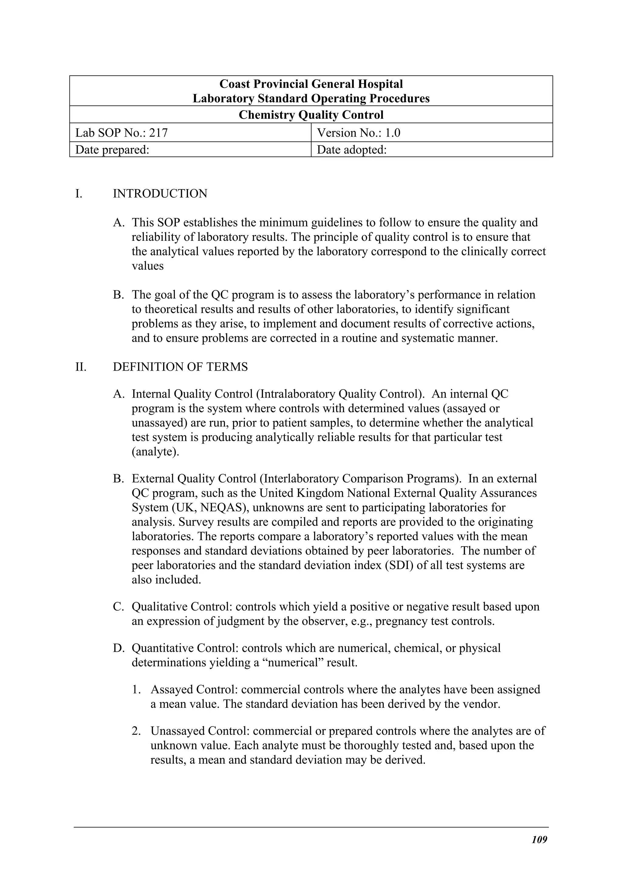Lab SOP No.: 217
Date prepared:
I.

Coast Provincial General Hospital
Laboratory Standard Operating Procedures
Chemistry Quality Control
Version No.: 1.0
Date adopted:

INTRODUCTION
A. This SOP establishes the minimum guidelines to follow to ensure the quality and
reliability of laboratory results. The principle of quality control is to ensure that
the analytical values reported by the laboratory correspond to the clinically correct
values
B. The goal of the QC program is to assess the laboratory’s performance in relation
to theoretical results and results of other laboratories, to identify significant
problems as they arise, to implement and document results of corrective actions,
and to ensure problems are corrected in a routine and systematic manner.

II.

DEFINITION OF TERMS
A. Internal Quality Control (Intralaboratory Quality Control). An internal QC
program is the system where controls with determined values (assayed or
unassayed) are run, prior to patient samples, to determine whether the analytical
test system is producing analytically reliable results for that particular test
(analyte).
B. External Quality Control (Interlaboratory Comparison Programs). In an external
QC program, such as the United Kingdom National External Quality Assurances
System (UK, NEQAS), unknowns are sent to participating laboratories for
analysis. Survey results are compiled and reports are provided to the originating
laboratories. The reports compare a laboratory’s reported values with the mean
responses and standard deviations obtained by peer laboratories. The number of
peer laboratories and the standard deviation index (SDI) of all test systems are
also included.
C. Qualitative Control: controls which yield a positive or negative result based upon
an expression of judgment by the observer, e.g., pregnancy test controls.
D. Quantitative Control: controls which are numerical, chemical, or physical
determinations yielding a “numerical” result.
1. Assayed Control: commercial controls where the analytes have been assigned
a mean value. The standard deviation has been derived by the vendor.
2. Unassayed Control: commercial or prepared controls where the analytes are of
unknown value. Each analyte must be thoroughly tested and, based upon the
results, a mean and standard deviation may be derived.

109

 